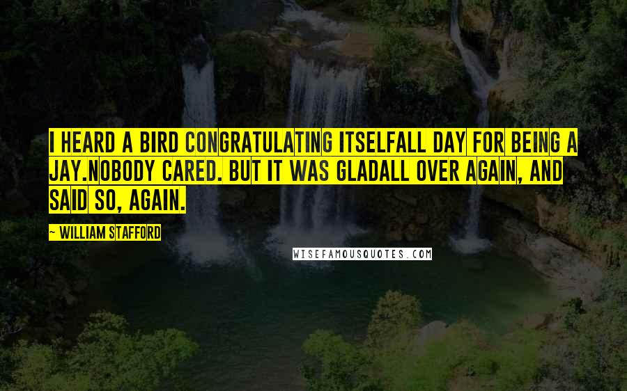 William Stafford Quotes: I heard a bird congratulating itselfall day for being a jay.Nobody cared. But it was gladall over again, and said so, again.