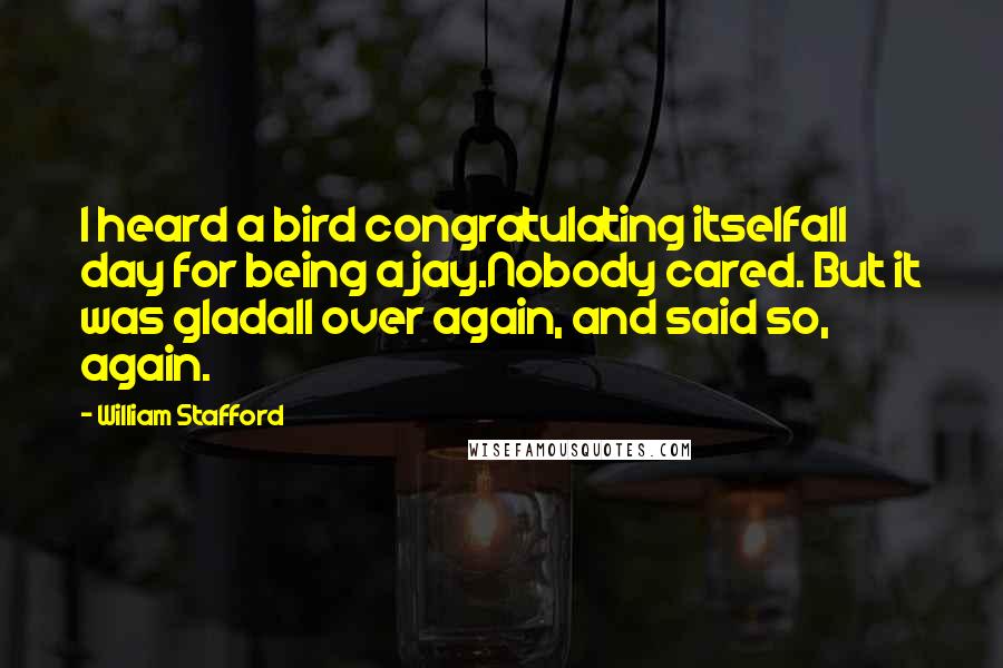William Stafford Quotes: I heard a bird congratulating itselfall day for being a jay.Nobody cared. But it was gladall over again, and said so, again.