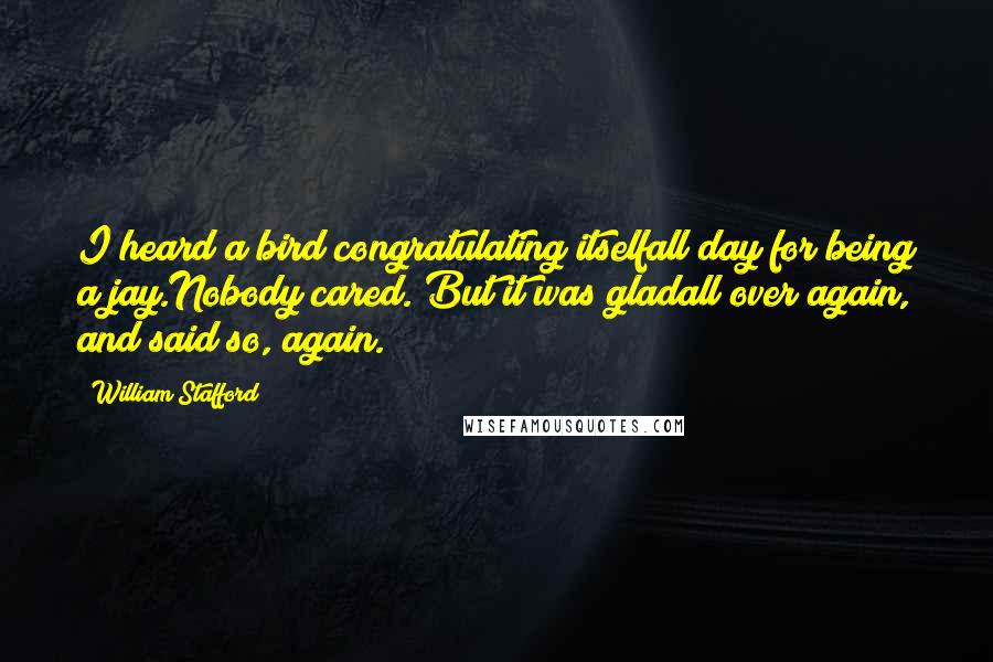 William Stafford Quotes: I heard a bird congratulating itselfall day for being a jay.Nobody cared. But it was gladall over again, and said so, again.