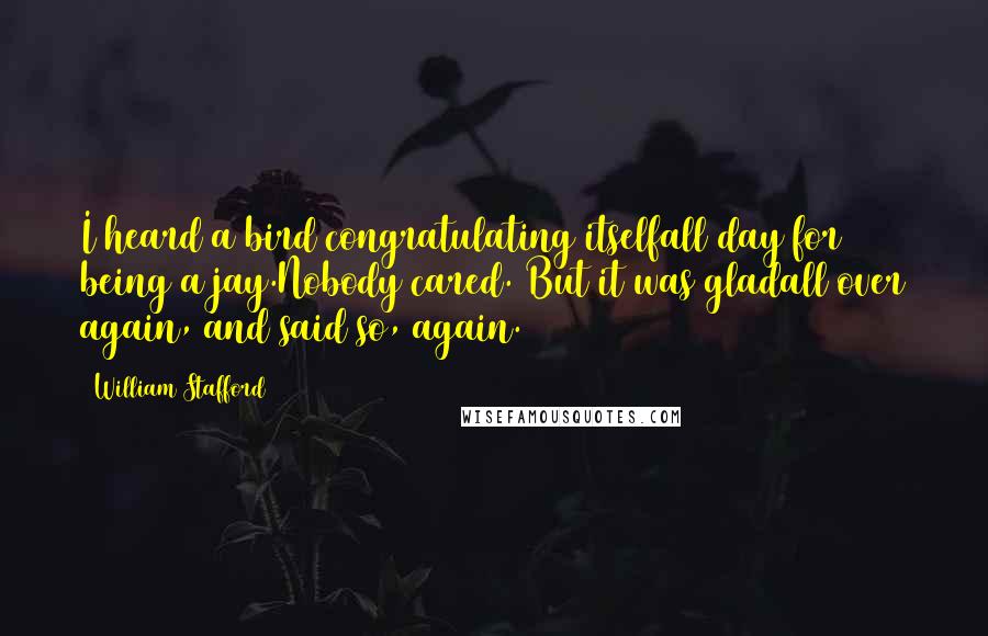 William Stafford Quotes: I heard a bird congratulating itselfall day for being a jay.Nobody cared. But it was gladall over again, and said so, again.