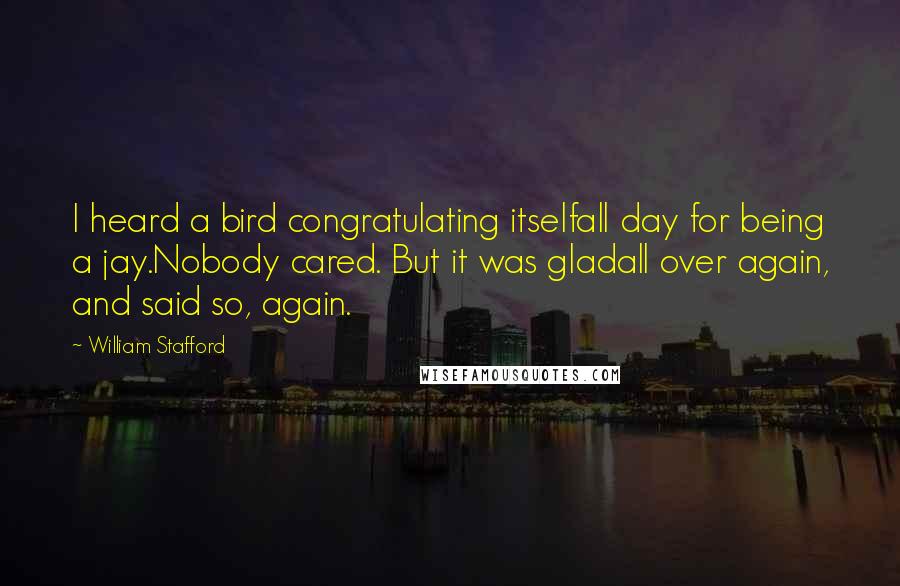 William Stafford Quotes: I heard a bird congratulating itselfall day for being a jay.Nobody cared. But it was gladall over again, and said so, again.