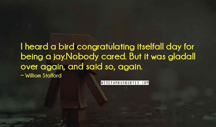 William Stafford Quotes: I heard a bird congratulating itselfall day for being a jay.Nobody cared. But it was gladall over again, and said so, again.