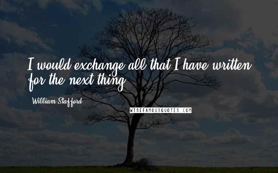 William Stafford Quotes: I would exchange all that I have written for the next thing.