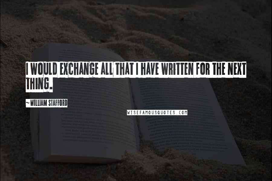 William Stafford Quotes: I would exchange all that I have written for the next thing.