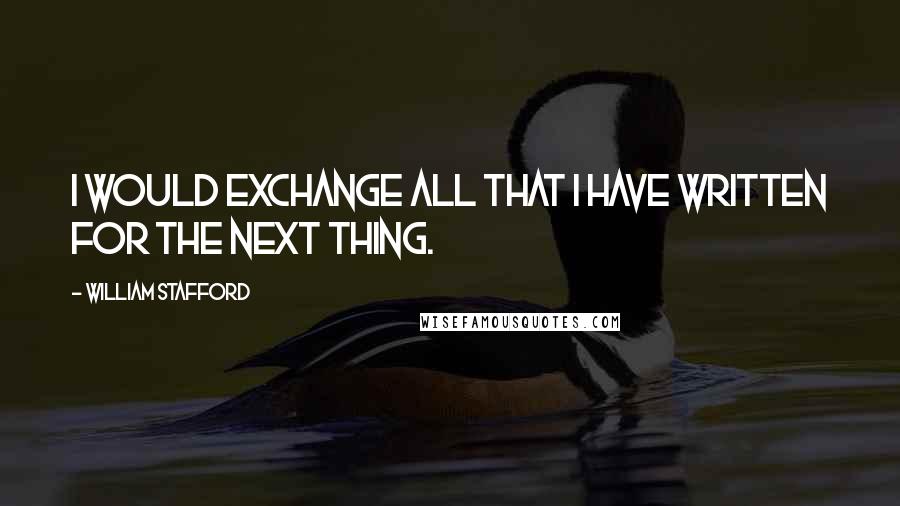 William Stafford Quotes: I would exchange all that I have written for the next thing.