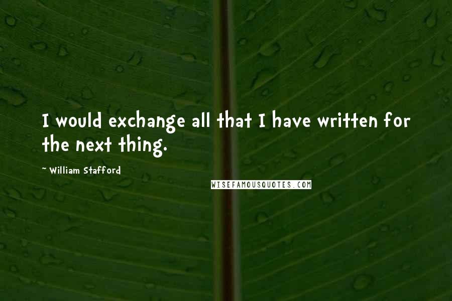 William Stafford Quotes: I would exchange all that I have written for the next thing.