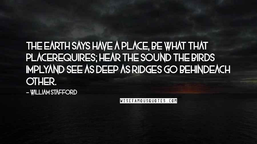 William Stafford Quotes: The earth says have a place, be what that placerequires; hear the sound the birds implyand see as deep as ridges go behindeach other.