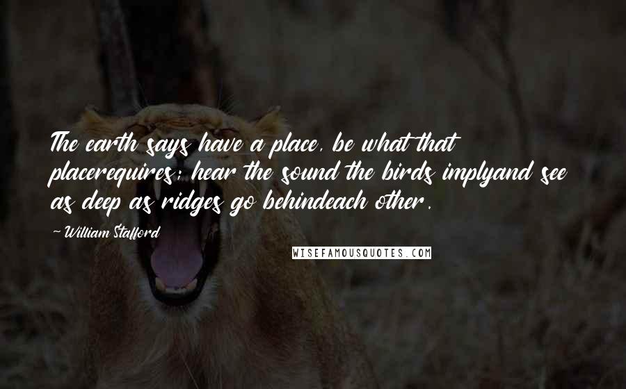 William Stafford Quotes: The earth says have a place, be what that placerequires; hear the sound the birds implyand see as deep as ridges go behindeach other.