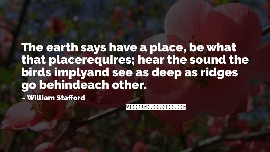 William Stafford Quotes: The earth says have a place, be what that placerequires; hear the sound the birds implyand see as deep as ridges go behindeach other.