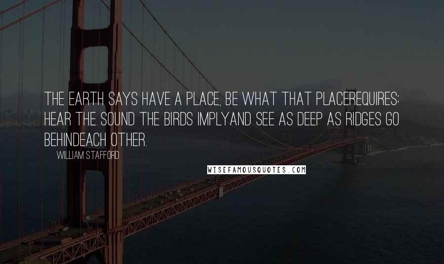 William Stafford Quotes: The earth says have a place, be what that placerequires; hear the sound the birds implyand see as deep as ridges go behindeach other.
