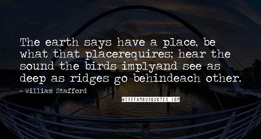William Stafford Quotes: The earth says have a place, be what that placerequires; hear the sound the birds implyand see as deep as ridges go behindeach other.