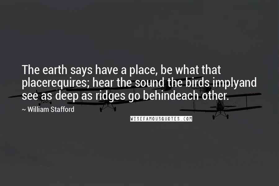 William Stafford Quotes: The earth says have a place, be what that placerequires; hear the sound the birds implyand see as deep as ridges go behindeach other.