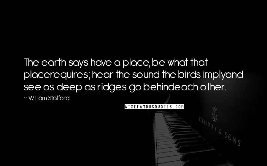 William Stafford Quotes: The earth says have a place, be what that placerequires; hear the sound the birds implyand see as deep as ridges go behindeach other.
