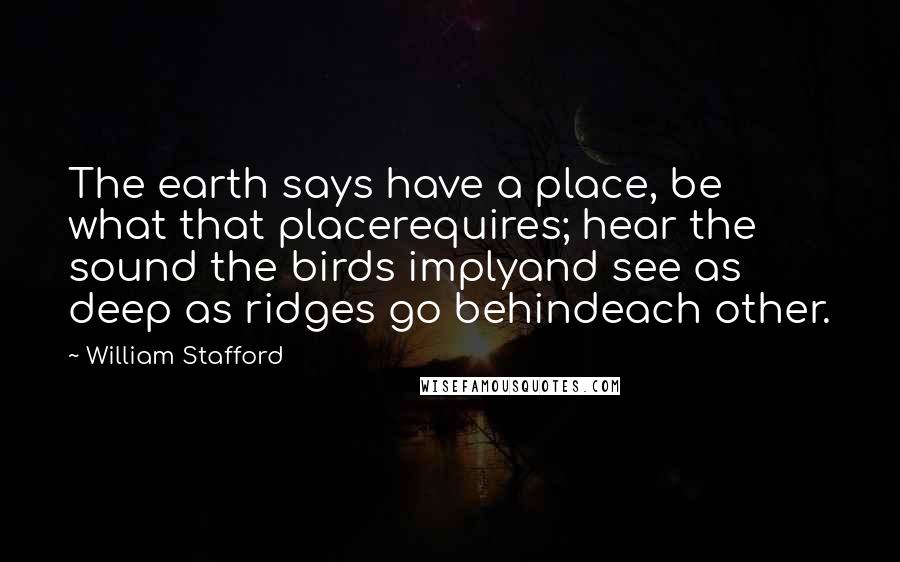 William Stafford Quotes: The earth says have a place, be what that placerequires; hear the sound the birds implyand see as deep as ridges go behindeach other.