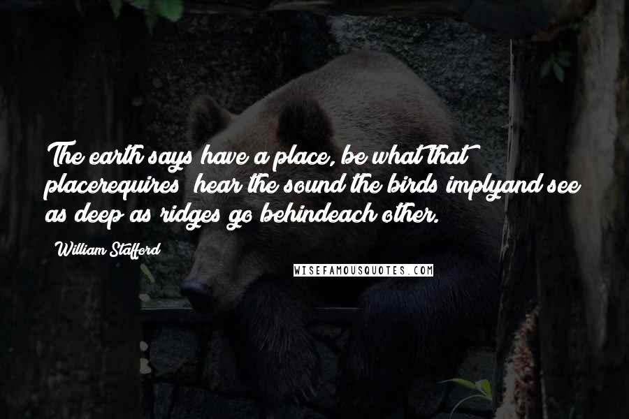 William Stafford Quotes: The earth says have a place, be what that placerequires; hear the sound the birds implyand see as deep as ridges go behindeach other.