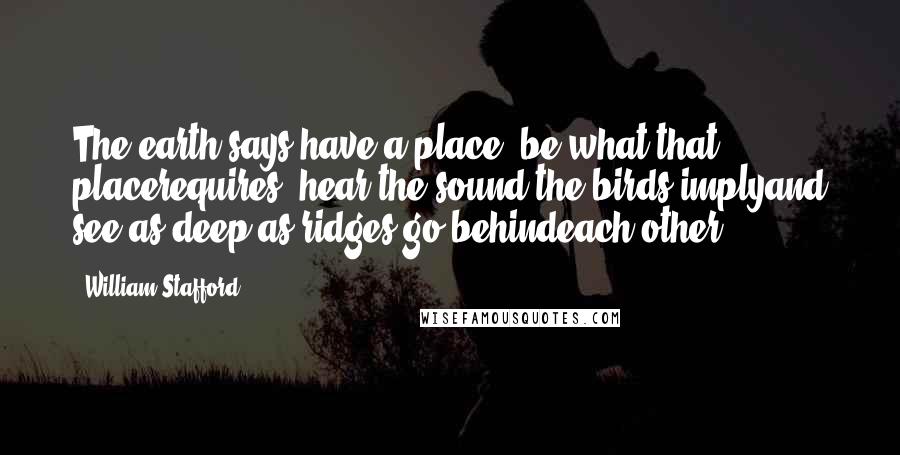 William Stafford Quotes: The earth says have a place, be what that placerequires; hear the sound the birds implyand see as deep as ridges go behindeach other.
