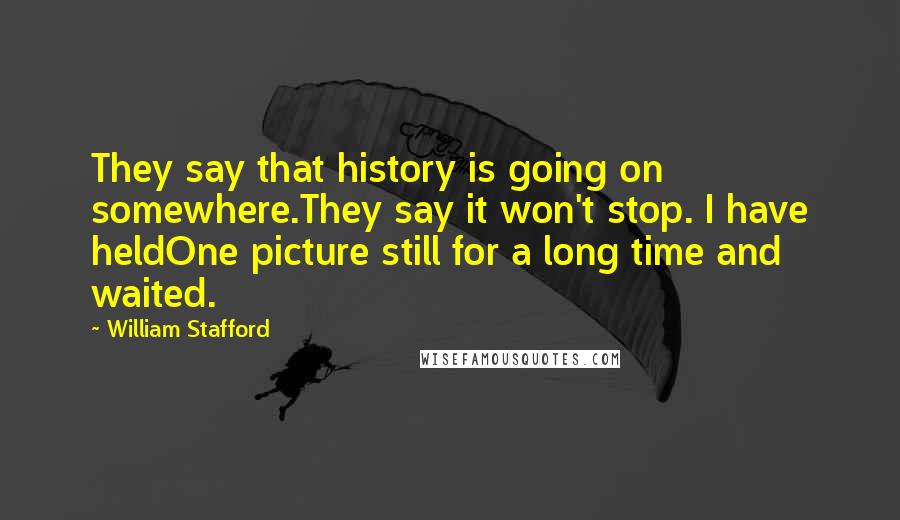 William Stafford Quotes: They say that history is going on somewhere.They say it won't stop. I have heldOne picture still for a long time and waited.