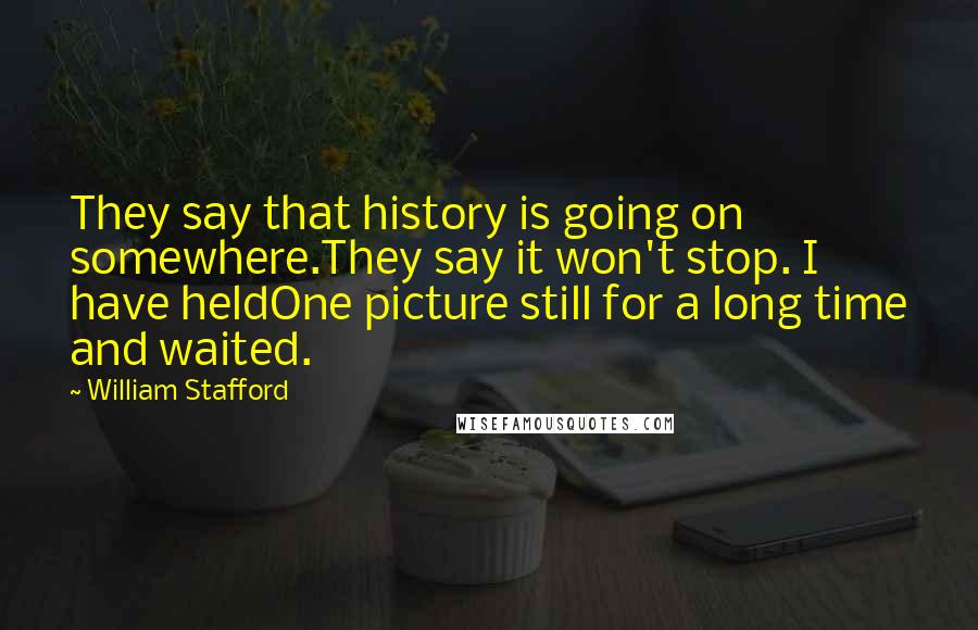 William Stafford Quotes: They say that history is going on somewhere.They say it won't stop. I have heldOne picture still for a long time and waited.