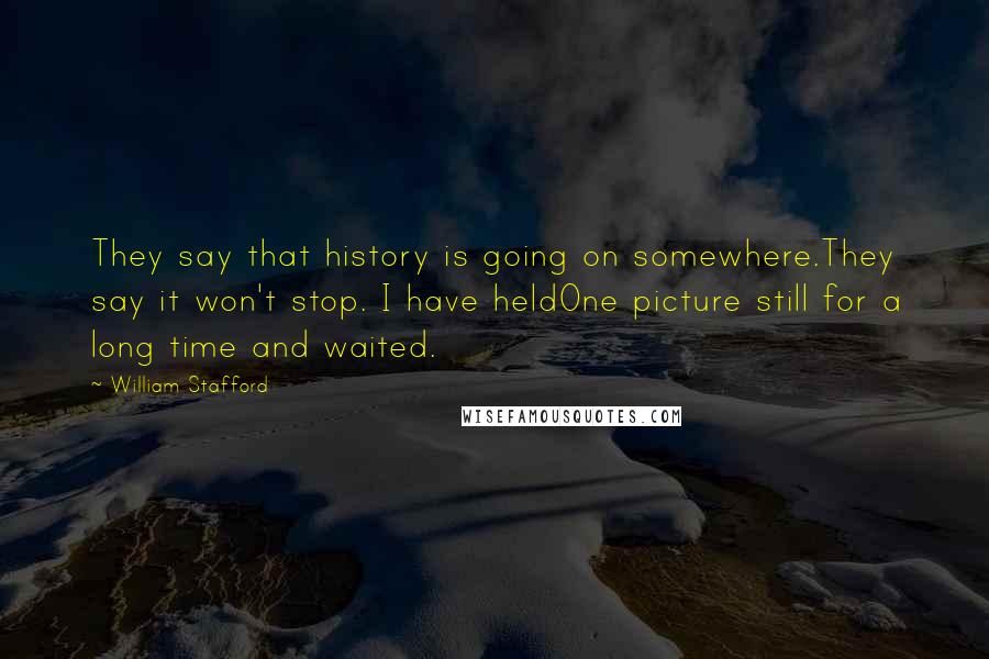 William Stafford Quotes: They say that history is going on somewhere.They say it won't stop. I have heldOne picture still for a long time and waited.