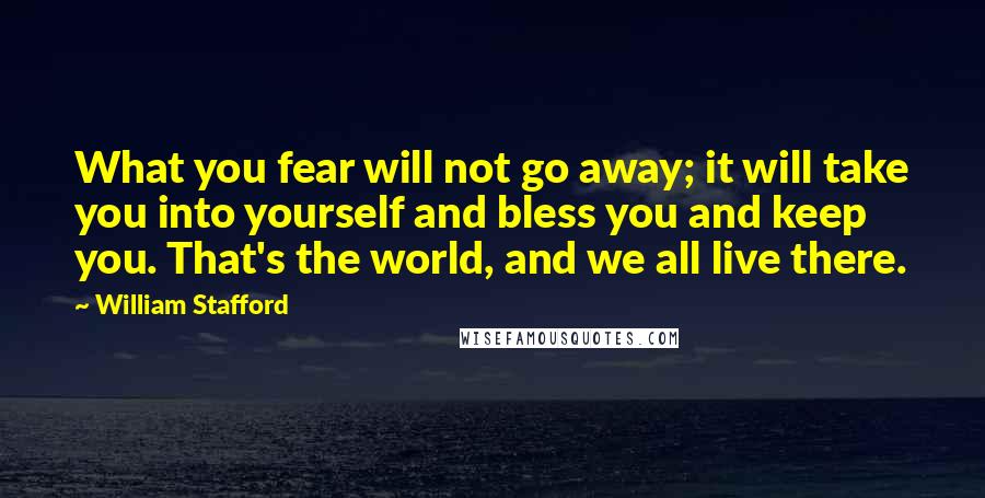 William Stafford Quotes: What you fear will not go away; it will take you into yourself and bless you and keep you. That's the world, and we all live there.