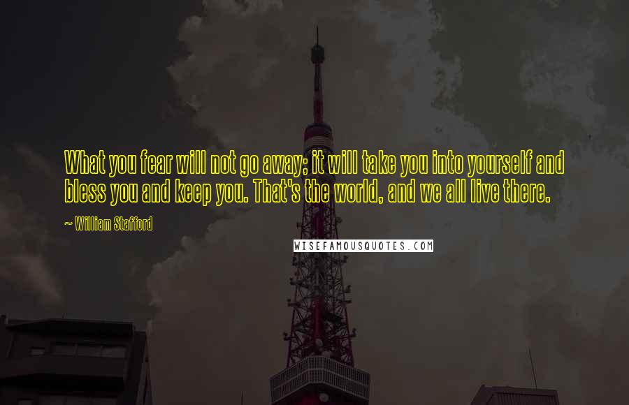 William Stafford Quotes: What you fear will not go away; it will take you into yourself and bless you and keep you. That's the world, and we all live there.