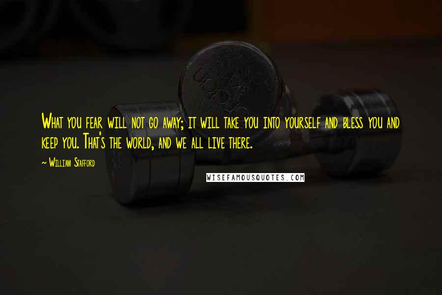 William Stafford Quotes: What you fear will not go away; it will take you into yourself and bless you and keep you. That's the world, and we all live there.