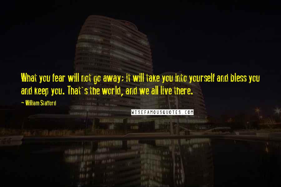 William Stafford Quotes: What you fear will not go away; it will take you into yourself and bless you and keep you. That's the world, and we all live there.