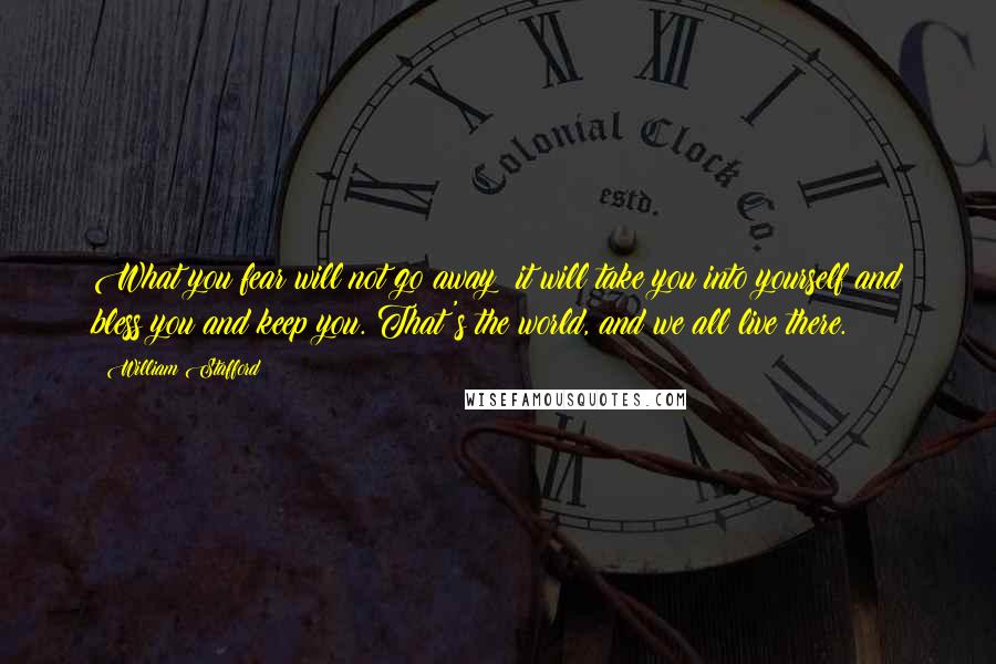 William Stafford Quotes: What you fear will not go away; it will take you into yourself and bless you and keep you. That's the world, and we all live there.