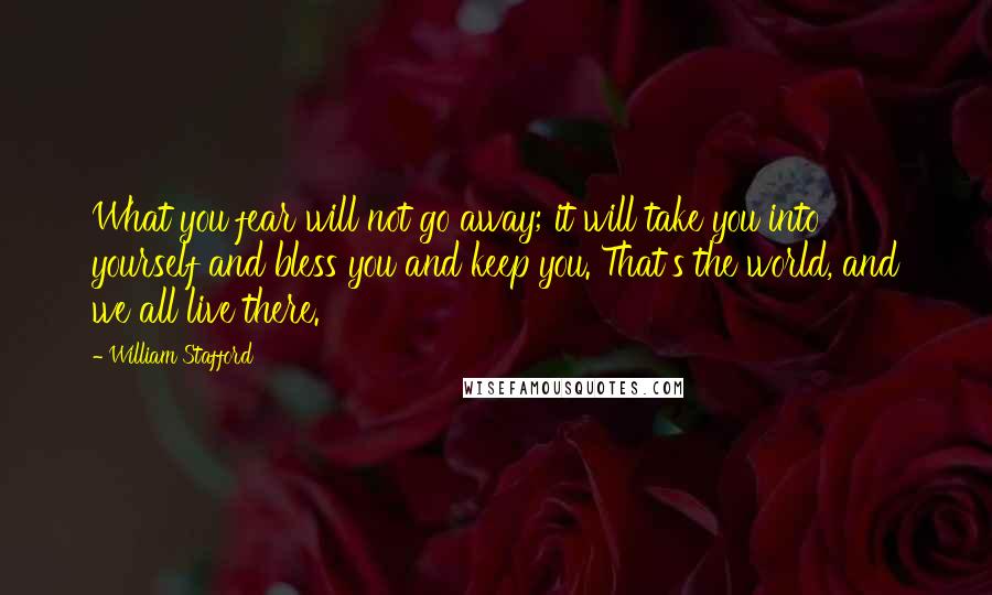William Stafford Quotes: What you fear will not go away; it will take you into yourself and bless you and keep you. That's the world, and we all live there.