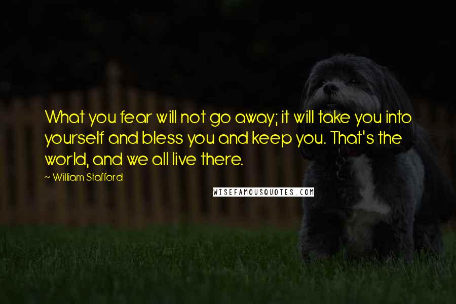 William Stafford Quotes: What you fear will not go away; it will take you into yourself and bless you and keep you. That's the world, and we all live there.
