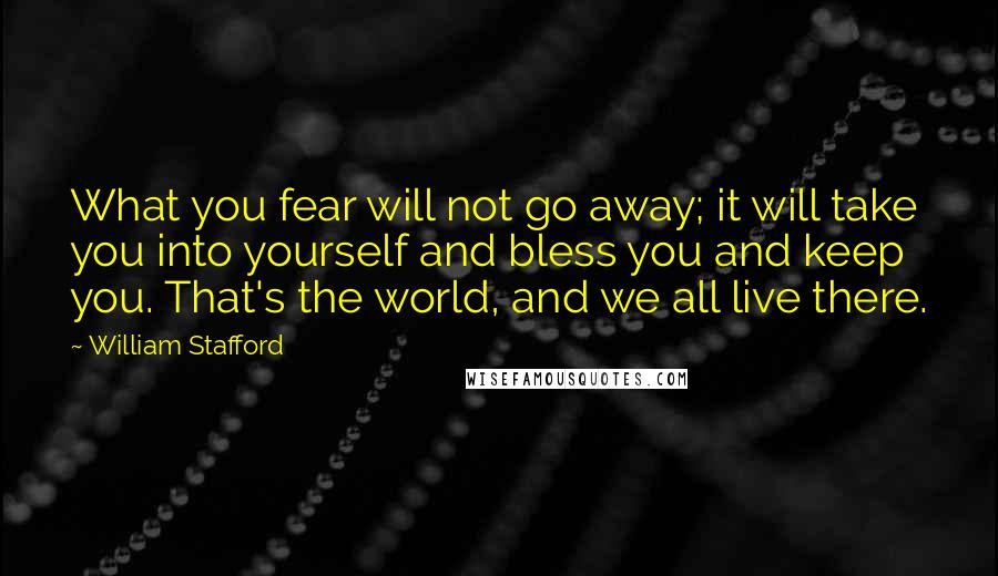 William Stafford Quotes: What you fear will not go away; it will take you into yourself and bless you and keep you. That's the world, and we all live there.