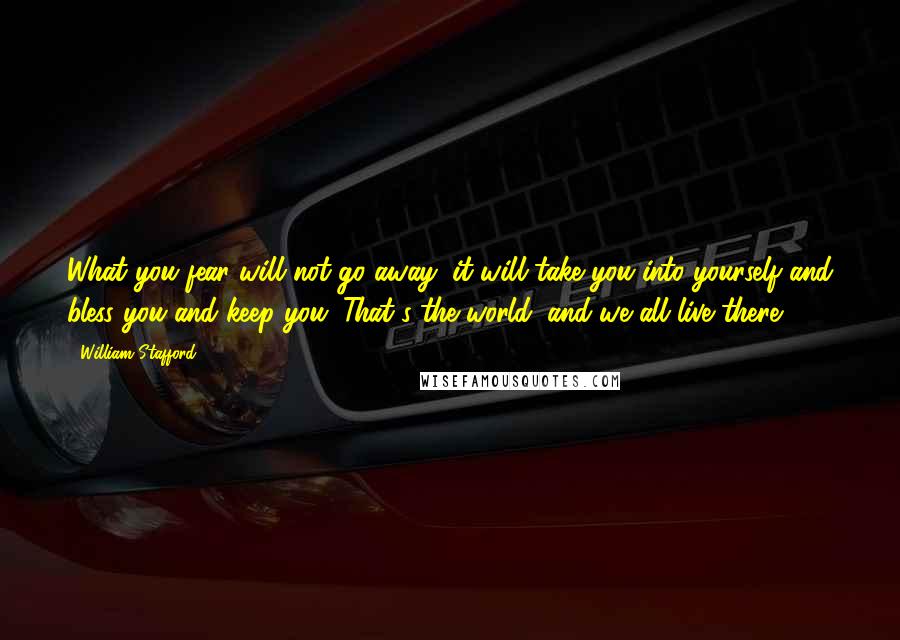 William Stafford Quotes: What you fear will not go away; it will take you into yourself and bless you and keep you. That's the world, and we all live there.