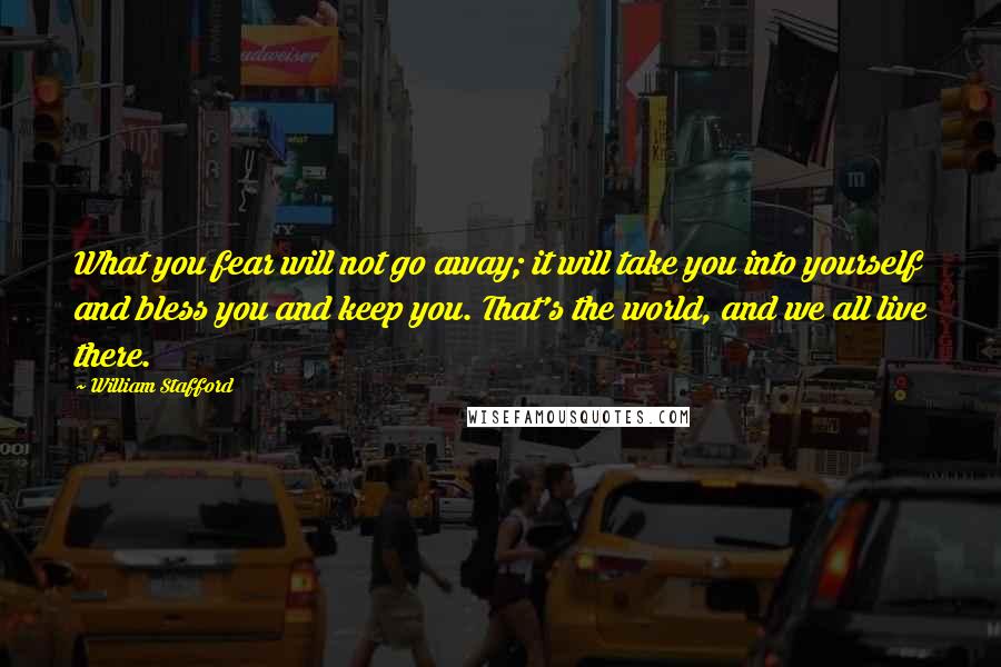 William Stafford Quotes: What you fear will not go away; it will take you into yourself and bless you and keep you. That's the world, and we all live there.