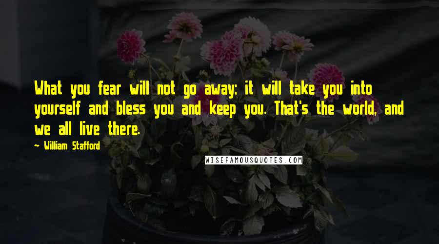 William Stafford Quotes: What you fear will not go away; it will take you into yourself and bless you and keep you. That's the world, and we all live there.