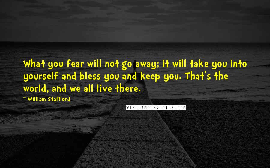 William Stafford Quotes: What you fear will not go away; it will take you into yourself and bless you and keep you. That's the world, and we all live there.