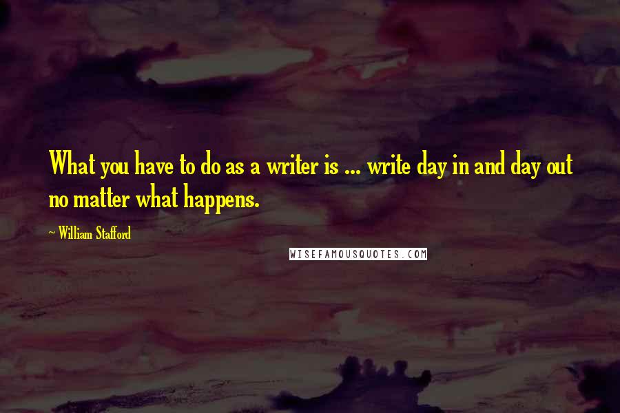 William Stafford Quotes: What you have to do as a writer is ... write day in and day out no matter what happens.