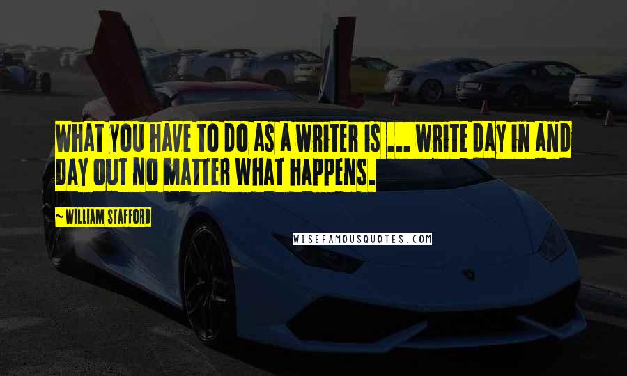 William Stafford Quotes: What you have to do as a writer is ... write day in and day out no matter what happens.