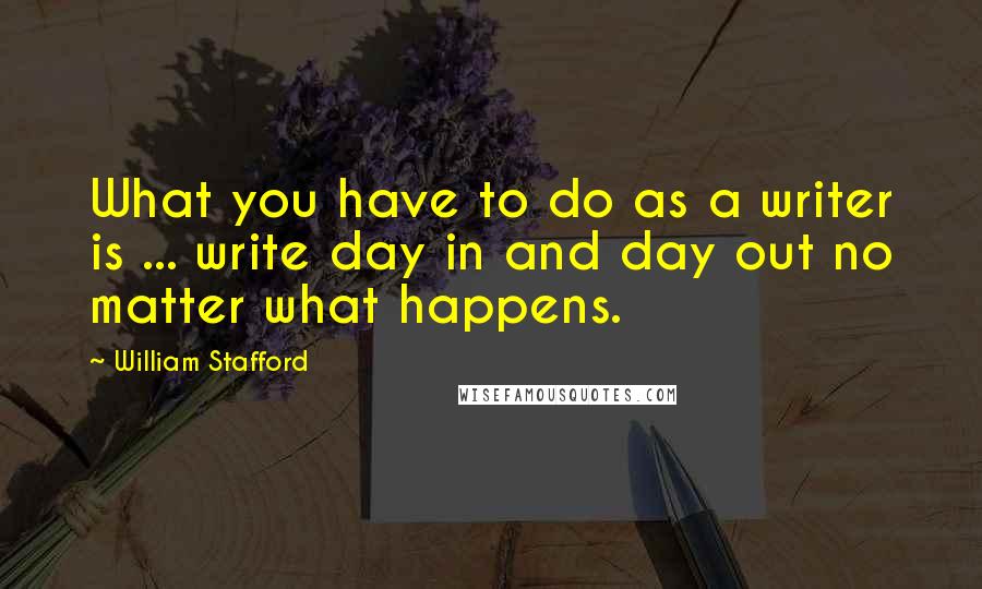 William Stafford Quotes: What you have to do as a writer is ... write day in and day out no matter what happens.