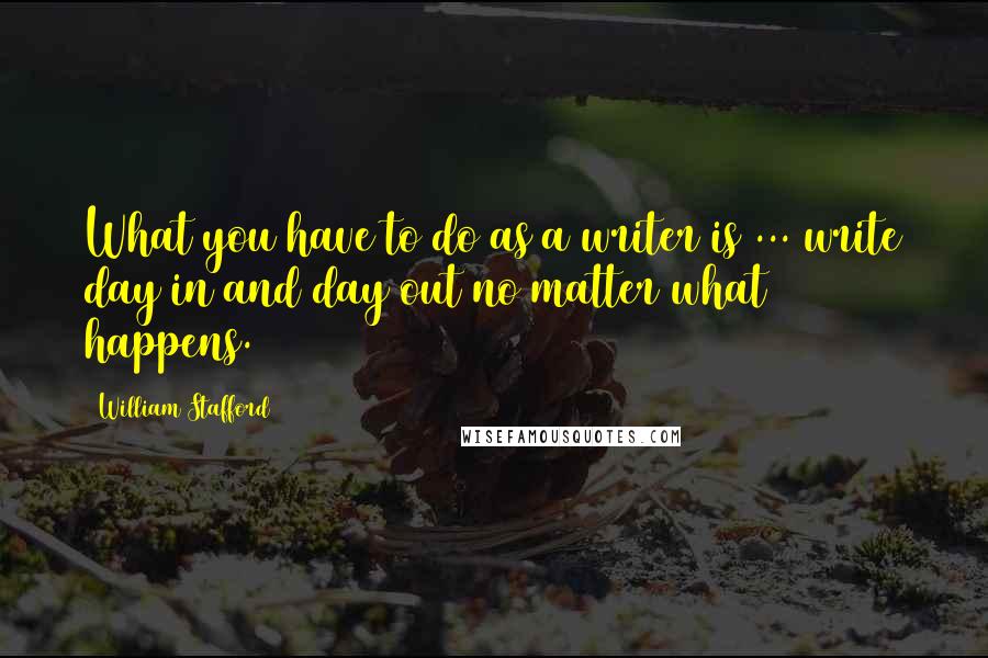 William Stafford Quotes: What you have to do as a writer is ... write day in and day out no matter what happens.