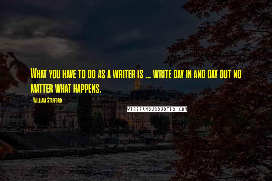 William Stafford Quotes: What you have to do as a writer is ... write day in and day out no matter what happens.