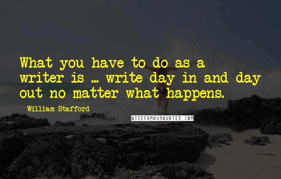 William Stafford Quotes: What you have to do as a writer is ... write day in and day out no matter what happens.
