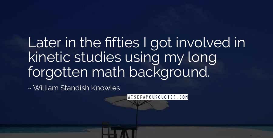 William Standish Knowles Quotes: Later in the fifties I got involved in kinetic studies using my long forgotten math background.