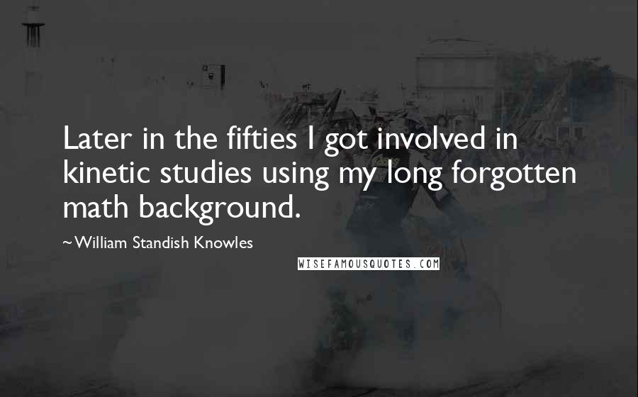 William Standish Knowles Quotes: Later in the fifties I got involved in kinetic studies using my long forgotten math background.