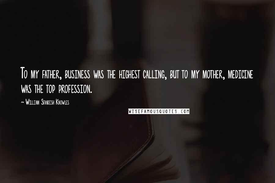 William Standish Knowles Quotes: To my father, business was the highest calling, but to my mother, medicine was the top profession.