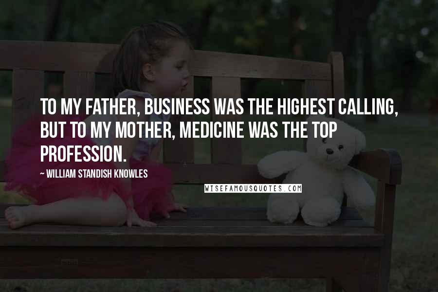 William Standish Knowles Quotes: To my father, business was the highest calling, but to my mother, medicine was the top profession.