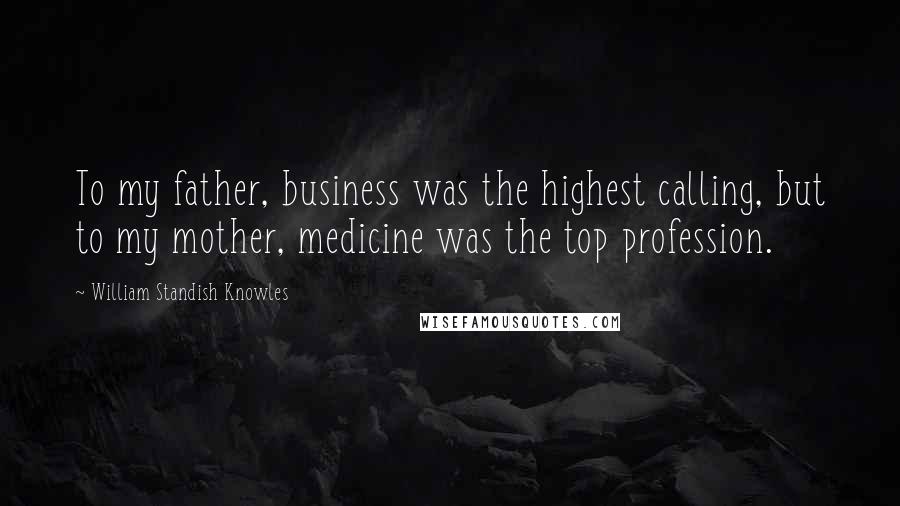 William Standish Knowles Quotes: To my father, business was the highest calling, but to my mother, medicine was the top profession.