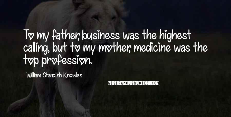 William Standish Knowles Quotes: To my father, business was the highest calling, but to my mother, medicine was the top profession.