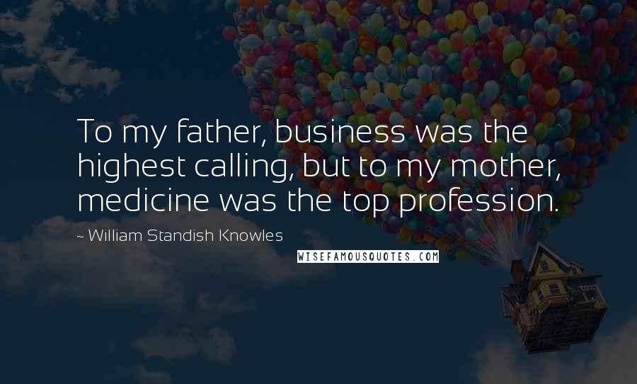 William Standish Knowles Quotes: To my father, business was the highest calling, but to my mother, medicine was the top profession.
