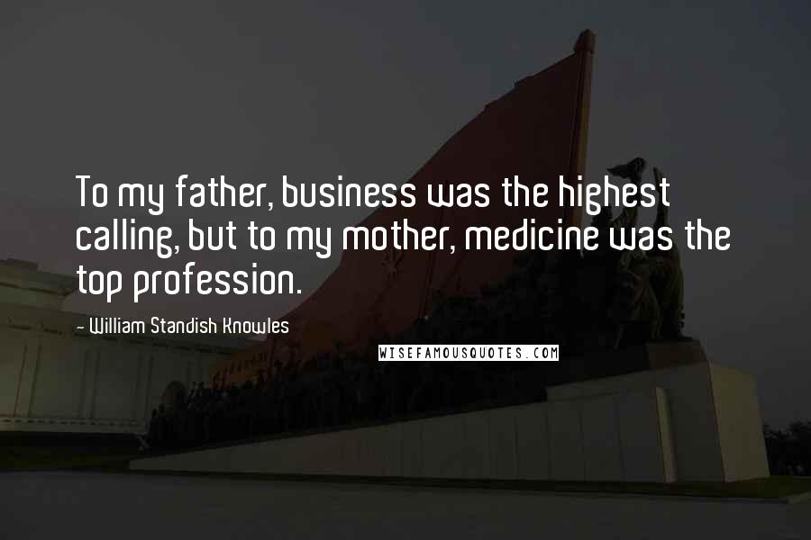 William Standish Knowles Quotes: To my father, business was the highest calling, but to my mother, medicine was the top profession.