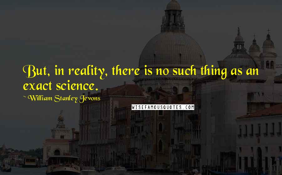 William Stanley Jevons Quotes: But, in reality, there is no such thing as an exact science.